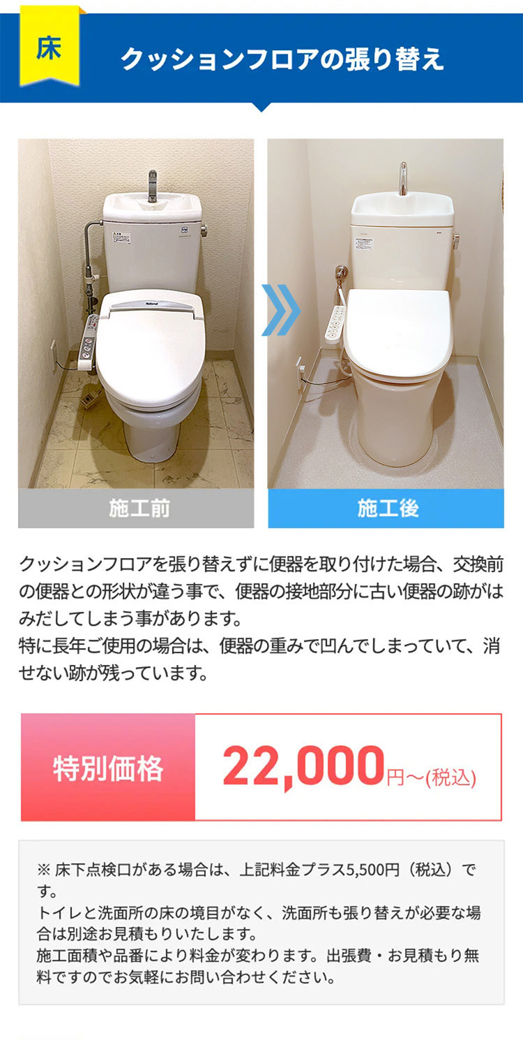 床
クッションフロアの張り替え
施工前
施工後
クッションフロアを張り替えずに便器を取り付けた場合、交換前
の便器との形状が違う事で、 便器の接地部分に古い便器の跡がは
みだしてしまう事があります。
特に長年ご使用の場合は、 便器の重みで凹んでしまっていて、 消
せない跡が残っています。
特別価格
22,000-(2)
※床下点検口がある場合は、 上記料金プラス5,500円 (税込)で
す。
トイレと洗面所の床の境目がなく、 洗面所も張り替えが必要な場
合は別途お見積もりいたします。
施工面積や品番により料金が変わります。 出張費 お見積もり無
料ですのでお気軽にお問い合わせください。