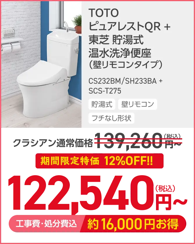 TOTO
ピュアレストQR +
東芝 貯湯式
温水洗浄便座
(壁リモコンタイプ)
CS232BM/SH233BA +
SCS-T275
貯湯式 壁リモコン
フチなし形状
クラシアン通常価格 139,260円
期間限定特価 12%OFF!!
122,540円~
工事費・処分費込 約16,000円お得