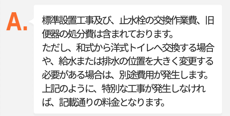 標準設置工事及び、止水栓の交換作業費、旧便器の処分費は含まれております。
ただし、和式から洋式トイレへ交換する場合や、給水または排水の位置を大きく
変更する必要がある場合は、別途費用が発生します。
上記のように、特別な工事が発生しなければ、記載通りの料金となります。