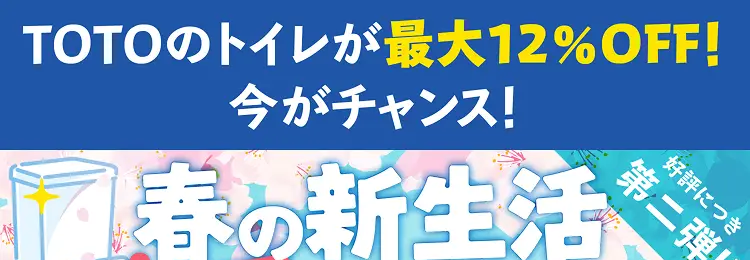 TOTOのトイレが最大12%OFF!
今がチャンス!
春の新生活
交換応援キャン
好評につき
第二弾!!
期間限定
期間限定 その他のトイレも
2026年4月1日 水
特価商品 +10% OFF!!~4月30日
お見積時に「トイレキャンペーンを見た」
とサービススタッフにお伝えください
※リピート割引など他の割引との併用はできません。
※キャンペーン内容は予告なく変更・終了する場合がありますの
で予めご了承ください。