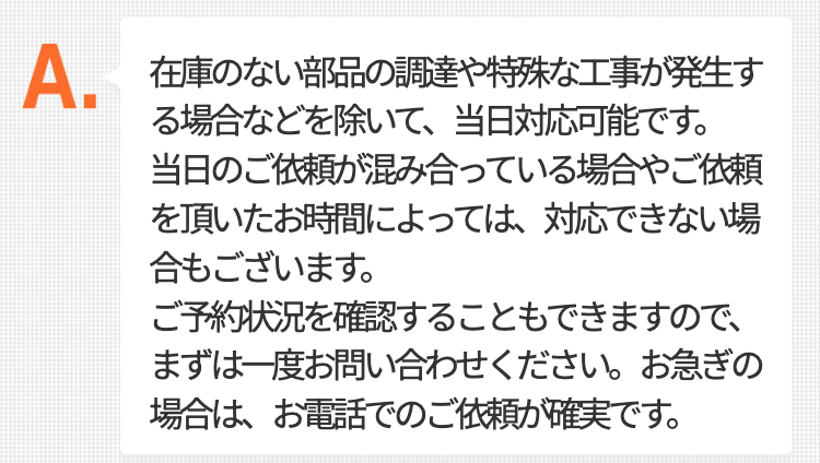 在庫のない部品の調達や特殊な工事が発生する場合などを除いて、当日対応可能です。
当日のご依頼が混み合っている場合やご依頼を頂いたお時間によっては、
対応できない場合もございます。ご予約状況を確認することもできますので、
まずは一度お問い合わせください。お急ぎの場合は、お電話でのご依頼が確実です。