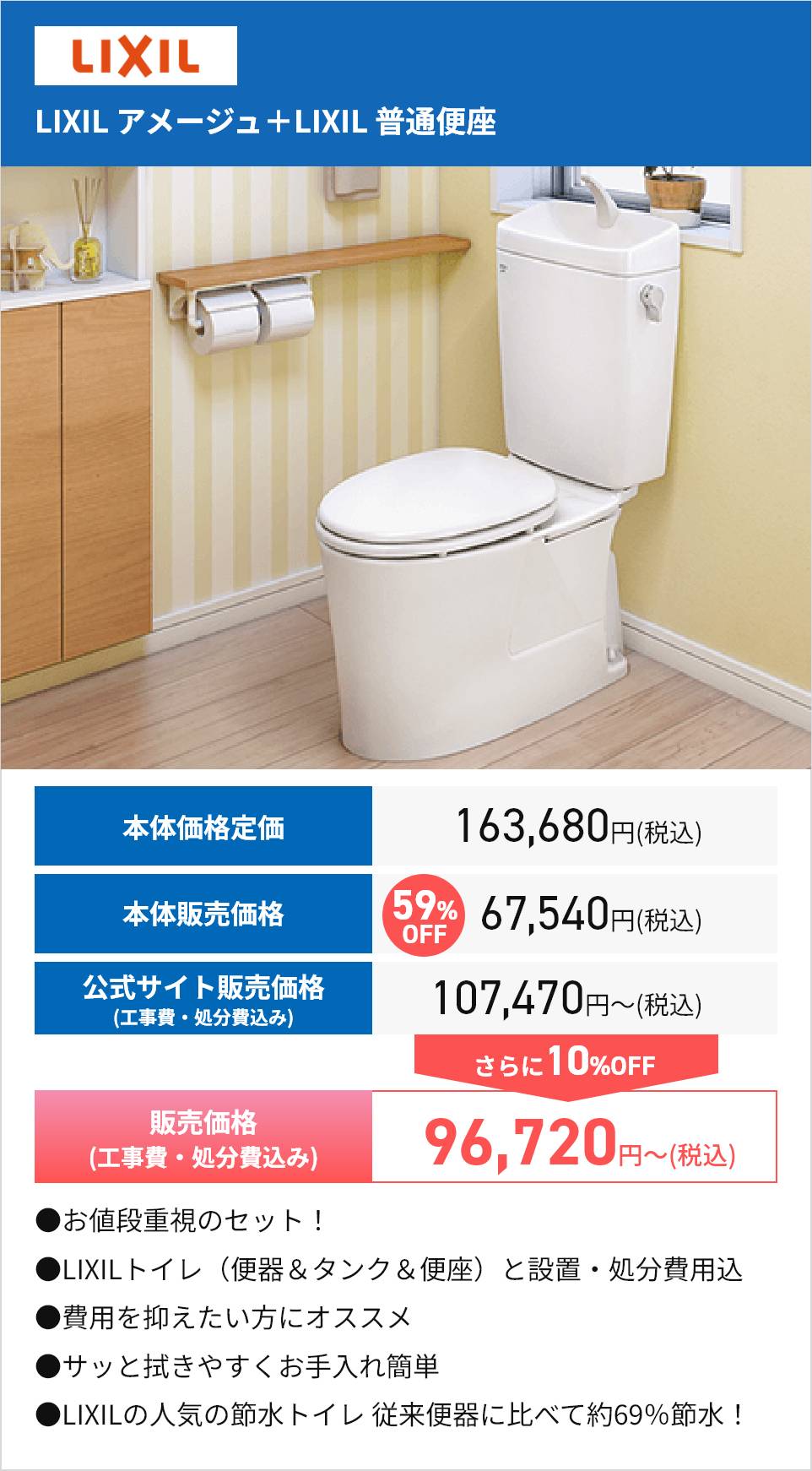 LIXIL
LIXIL アメージュ+LIXIL 普通便座
59% 67,540円(税込)
本体価格定価
163,680円(税込)
本体販売価格
公式サイト販売価格
(工事費・処分費込み)
販売価格
(工事費・処分費込み)
●お値段重視のセット!
OFF
107,470円~ (税込)
さらに10%OFF
96,720円~ (税込)
●LIXILトイレ 便器 & タンク & 便座) と設置・処分費用込
●費用を抑えたい方にオススメ
● サッと拭きやすくお手入れ簡単
●LIXILの人気の節水トイレ従来便器に比べて約69%節水 !