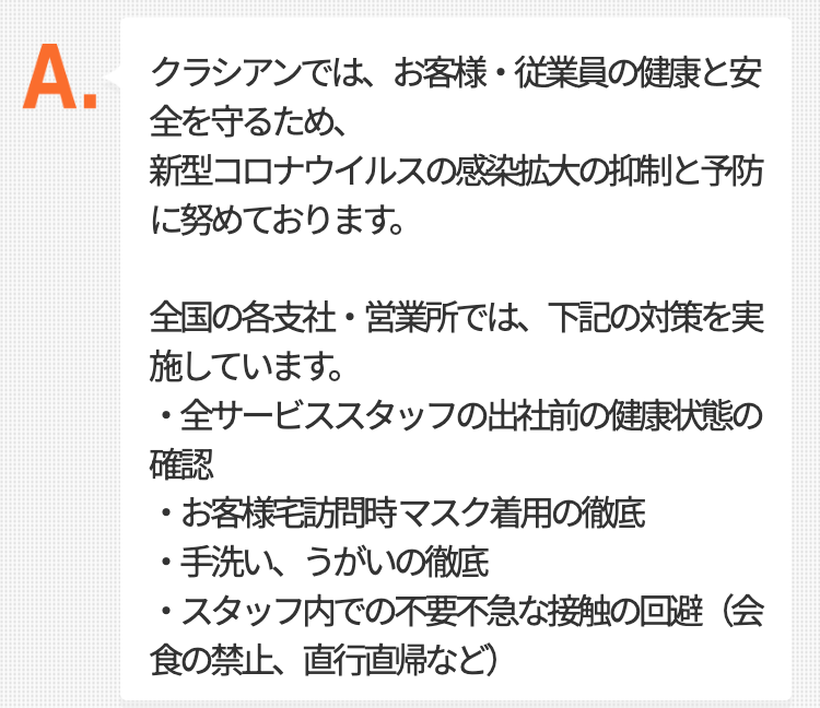 クラシアンでは、お客様・従業員の健康と安全を守るため、
新型コロナウイルスの感染拡大の抑制と予防に努めております。

全国の各支社・営業所では、下記の対策を実施しています。
・全サービススタッフの出社前の健康状態の確認
・お客様宅訪問時 マスク着用の徹底
・手洗い、うがいの徹底
・スタッフ内での不要不急な接触の回避（会食の禁止、直行直帰など）