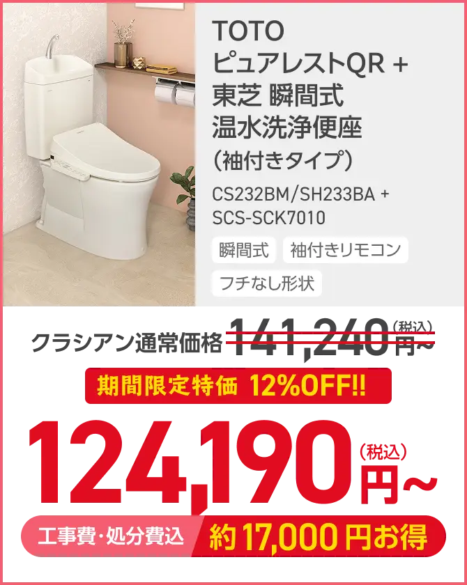 TOTO
ピュアレストQR +
東芝 瞬間式
温水洗浄便座
(袖付きタイプ)
CS232BM/SH233BA +
SCS-SCK7010
瞬間式 袖付きリモコン
フチなし形状
クラシアン通常価格 ¥41,240円
期間限定特価 12%OFF!!
124,190円~
工事費・処分費込 約17,000円お得