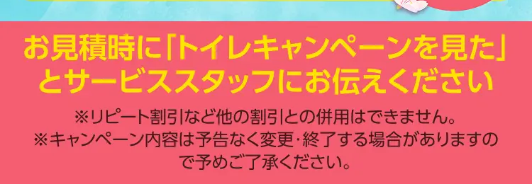 TOTOのトイレが最大12%OFF!
今がチャンス!
春の新生活
交換応援キャン
好評につき
第二弾!!
期間限定
期間限定 その他のトイレも
2026年4月1日 水
特価商品 +10% OFF!!~4月30日
お見積時に「トイレキャンペーンを見た」
とサービススタッフにお伝えください
※リピート割引など他の割引との併用はできません。
※キャンペーン内容は予告なく変更・終了する場合がありますの
で予めご了承ください。