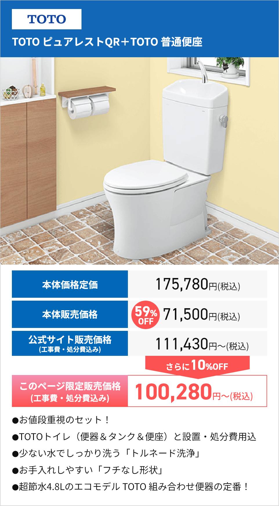TOTO
TOTO ピュアレストQR + TOTO 普通便座
本体価格定価
175,780円 (税込)
本体販売価格
59% 71,500円(税込)
公式サイト販売価格
(工事費・処分費込み)
OFF
111,430円~ (税込)
さらに10%OFF
このページ限定販売価格
(工事費・処分費込み)
100,280 円
円~(税込)
●お値段重視のセット!
●TOTOトイレ (便器 & タンク & 便座) と設置・処分費用込
●少ない水でしっかり洗う 「トルネード洗浄」
●お手入れしやすい 「フチなし形状」
●超節水4.8Lのエコモデル TOTO 組み合わせ便器の定番!