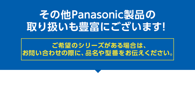 その他Panasonic製品の取り扱いも豊富にございます！ ご希望の機種がある場合は、お問い合わせの際に、品名や型番をお伝えください。
