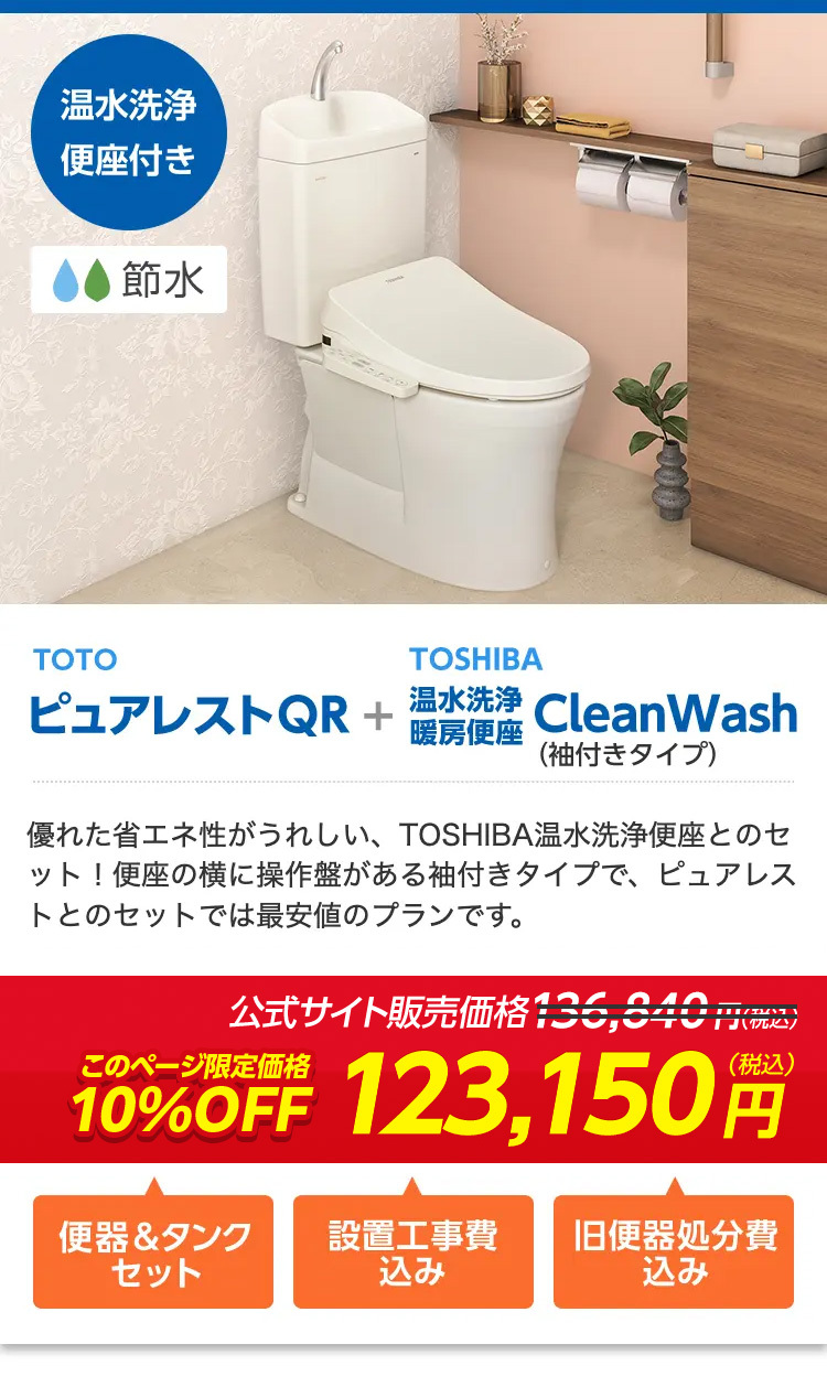 温水洗净
便座付き
● 節水
9000
TOTO
TOSHIBA
ピュアレストQR +
温水洗浄
暖房便座
CleanWash
(袖付きタイプ)
優れた省エネ性がうれしい、 TOSHIBA 温水洗浄便座とのセ
ット!便座の横に操作盤がある袖付きタイプで、 ピュアレス
トとのセットでは最安値のプランです。
公式サイト販売価格136,34
210
このページ限定価格
10%OFF 123,150
(税込)
便器&タンク
設置工事費
旧便器処分費
セット
込み
込み