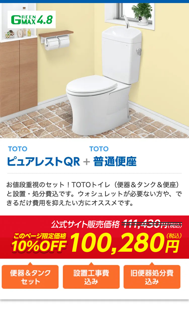 REEN
GEX 4.8
TOTO
TOTO
ピュアレストQR + 普通便座
お値段重視のセット!TOTOトイレ (便器 & タンク & 便座)
と設置・処分費込です。 ウォシュレットが必要ない方や、で
きるだけ費用を抑えたい方にオススメです。
公式サイト販売価格 ¥11,430円(税込)
(税込)
10%OFF 100,280
便器&タンク
設置工事費
旧便器処分費
セット
込み
込み