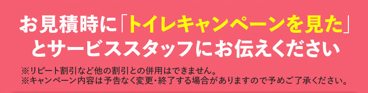 お見積時に 「トイレキャンペーンを見た」
とサービススタッフにお伝えください
※リピート割引など他の割引との併用はできません。
※キャンペーン内容は予告なく変更・終了する場合がありますので予めご了承ください。