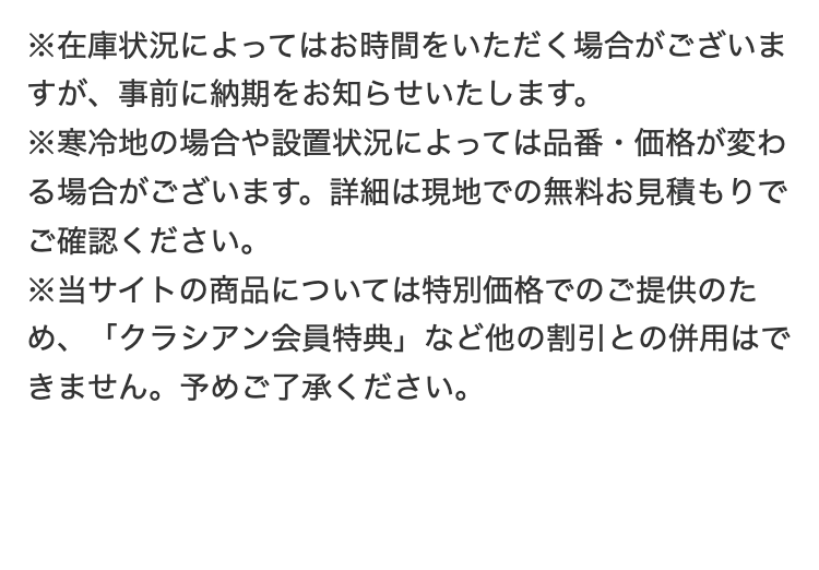 ※在庫状況によってはお時間をいただく場合がございま
すが、事前に納期をお知らせいたします。
※寒冷地の場合や設置状況によっては品番・価格が変わ
る場合がございます。 詳細は現地での無料お見積もりで
ご確認ください。
※当サイトの商品については特別価格でのご提供のた
め、「クラシアン会員特典」 など他の割引との併用はで
きません。 予めご了承ください。