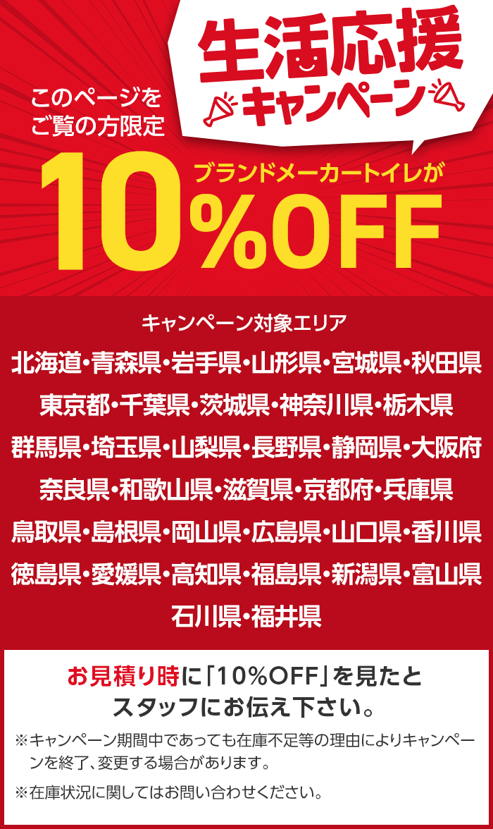 このページを
ご覧の方限定
生活応援
※キャンペーン
ブランドメーカートイレが
10%
%OFF
キャンペーン対象エリア
北海道・青森県・岩手県・山形県・宮城県・秋田県
東京都・千葉県・茨城県・神奈川県・栃木県
群馬県・埼玉県・山梨県・長野県・静岡県・大阪府
奈良県・和歌山県・滋賀県・京都府・兵庫県
鳥取県・島根県・岡山県・広島県・山口県・香川県
徳島県・愛媛県・高知県・福島県・新潟県・富山県
石川県・福井県
お見積り時に「10%OFF」を見たと
スタッフにお伝え下さい。
※キャンペーン期間中であっても在庫不足等の理由によりキャンペー
ンを終了、変更する場合があります。
※在庫状況に関してはお問い合わせください。