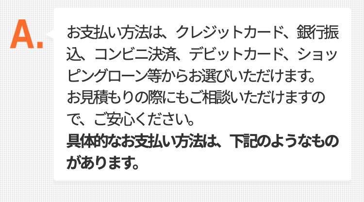 お支払い方法は、クレジットカード、銀行振込、コンビニ決済、デビットカード、
ショッピングローン等からお選びいただけます。
お見積もりの際にもご相談いただけますので、ご安心ください。
具体的なお支払い方法は、下記のようなものがあります。