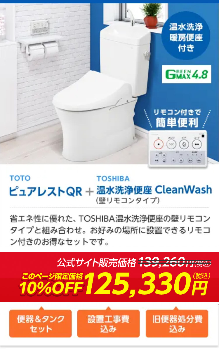TOTO
TOSHIBA
温水洗净
暖房便座
付き
REEN
GMAX4.8
リモコン付きで
簡単便利
ピュアレストQR + 温水洗浄便座 CleanWash
( 壁リモコンタイプ)
省エネ性に優れた、 TOSHIBA 温水洗浄便座の壁リモコン
タイプと組み合わせ。 お好みの場所に設置できるリモコ
ン付きのお得なセットです。
公式サイト販売価格139,260円(税込)
(税込)
10%OFF 125,330
便器&タンク
設置工事費
旧便器処分費
セット
込み
込み
