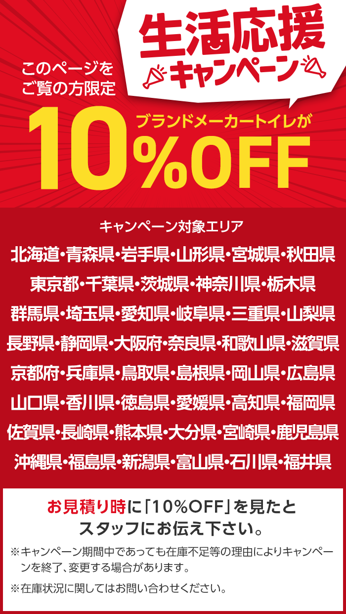 このページを
ご覧の方限定
生活応援
※キャンペーン
ブランドメーカートイレが
10%
%OFF
キャンペーン対象エリア
北海道・青森県・岩手県・山形県・宮城県・秋田県
東京都・千葉県・茨城県・神奈川県・栃木県
群馬県・埼玉県・愛知県・岐阜県・三重県・山梨県
長野県・静岡県・大阪府・奈良県・和歌山県・滋賀県
京都府・兵庫県・鳥取県・島根県・岡山県・広島県
山口県・香川県・徳島県・愛媛県・高知県・福岡県
佐賀県・長崎県・熊本県・大分県・宮崎県・鹿児島県
沖縄県・福島県・新潟県・富山県・石川県・福井県
お見積り時に 「10%OFF」を見たと
スタッフにお伝え下さい。
※キャンペーン期間中であっても在庫不足等の理由によりキャンペー
ンを終了、変更する場合があります。
※在庫状況に関してはお問い合わせください。