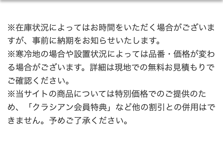 ※在庫状況によってはお時間をいただく場合がございますが、事前に納期をお知らせいたします。
※寒冷地の場合や設置状況によっては品番・価格が変わる場合がございます。詳細は現地での無料お見積もりでご確認ください。
※当サイトの商品については特別価格でのご提供のため、「クラシアン会員特典」など他の割引との併用はできません。予めご了承ください。