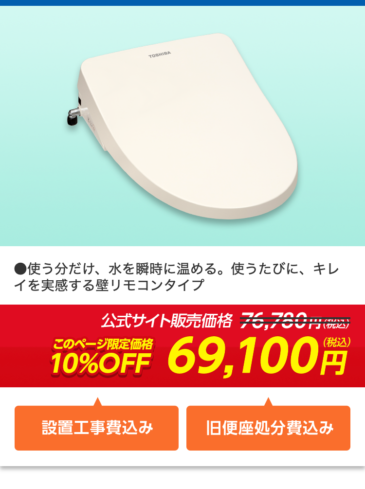 TOSHIBA
●使う分だけ、水を瞬時に温める。 使うたびに、キレ
イを実感する壁リモコンタイプ
公式サイト販売価格 76,760円(税込)
このページ限定価格
10%OFF
69,100円
設置工事費込み
旧便座処分費込み