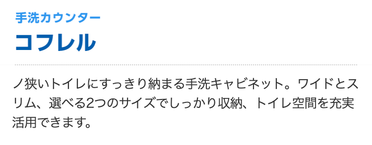 手洗カウンター コフレル
ノ狭いトイレにすっきり納まる手洗キャビネット。ワイドとスリム、選べる2つのサイズでしっかり収納、トイレ空間を充実活用できます。