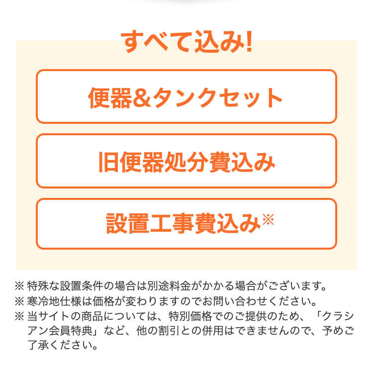すべて込み!
便器&タンクセット　旧便器処分費込み　 設置工事費込み※
※特殊な設置条件の場合は別途料金がかかる場合がございます。
※寒冷地仕様は価格が変わりますのでお問い合わせください。
※当サイトの商品については、特別価格でのご提供のため、「クラシアン会員特典」など、他の割引との併用はできませんので、予めご了承ください。