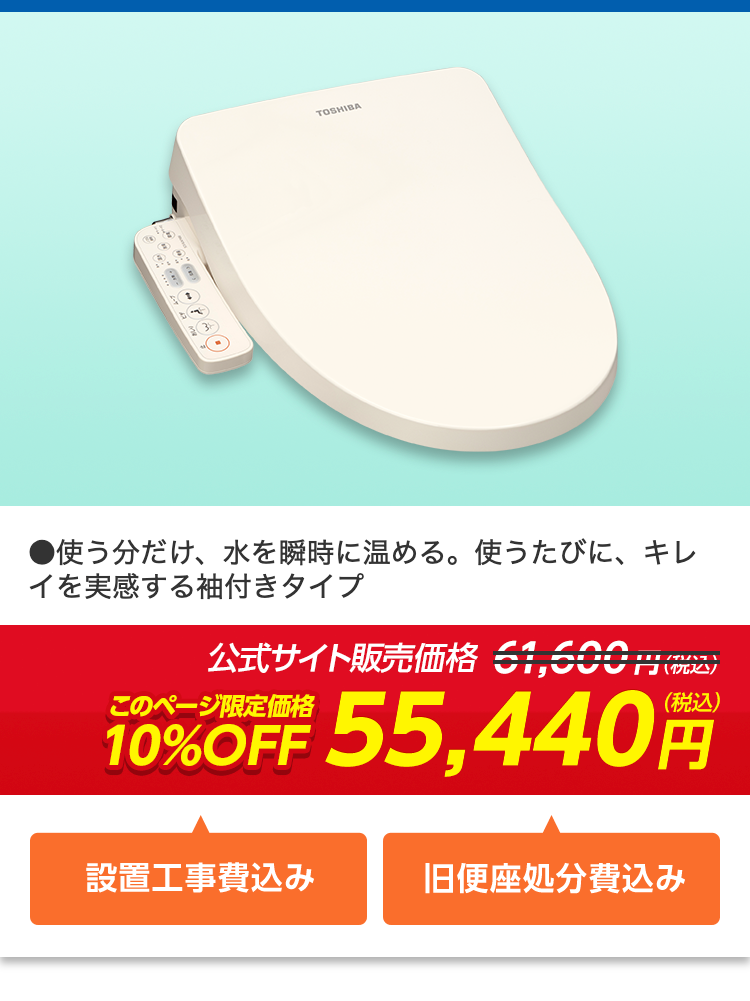TOSHIBA
●使う分だけ、水を瞬時に温める。 使うたびに、キレ
イを実感する袖付きタイプ
公式サイト販売価格 51,600円(税込)
(税込)
10%OFF 55,440 円
設置工事費込み
旧便座処分費込み