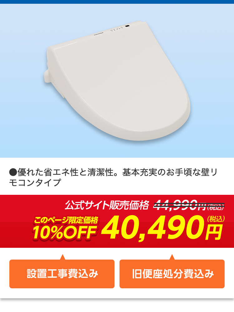 ●優れた省エネ性と清潔性。 基本充実のお手頃な壁リ
モコンタイプ
公式サイト販売価格 44,990円(税込)
10%OFF 40,490
(税込)
設置工事費込み
旧便座処分費込み