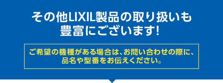 その他LIXIL製品の取り扱いも豊富にございます！ ご希望の機種がある場合は、お問い合わせの際に、品名や型番をお伝えください。