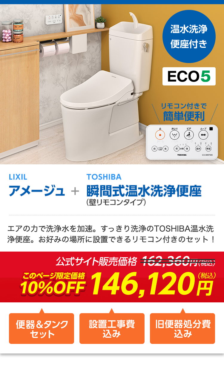 温水洗净
便座付き
ECO5
リモコン付きで
簡単便利
おしり
ビデ
ムーブ
TOSHIBA
SCS-SAMP000
LIXIL
TOSHIBA
アメージュ + 瞬間式温水洗浄便座
(壁リモコンタイプ)
エアの力で洗浄水を加速。 すっきり洗浄のTOSHIBA温水洗
浄便座。お好みの場所に設置できるリモコン付きのセット!
公式サイト販売価格 162,360
大門 (税込)
(税込)
10%OFF 146,120
便器&タンク
設置工事費
旧便器処分費
セット
込み
込み