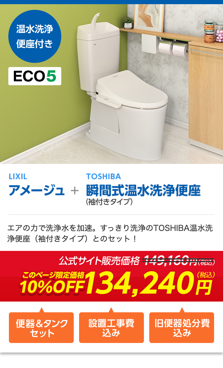 温水洗浄
便座付き
ECO5
LIXIL
TOSHIBA
アメージュ + 瞬間式温水洗浄便座
(袖付きタイプ)
エアの力で洗浄水を加速。 すっきり洗浄のTOSHIBA温水洗
浄便座 (袖付きタイプ) とのセット!
公式サイト販売価格 149,15
1円(税込)
(税込)
10%OFF134,240
便器&タンク
セット
込み
設置工事費 旧便器処分費
込み