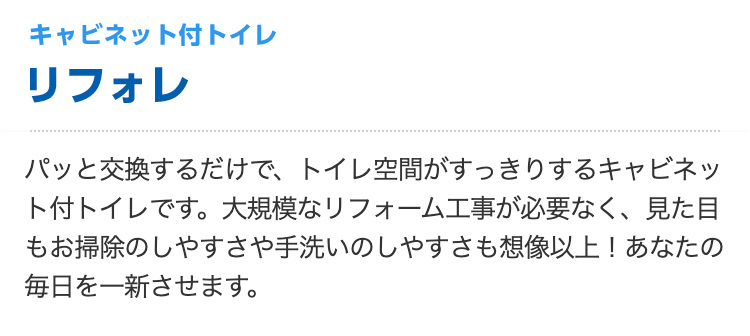 キャビネット付トイレ リフォレ
パッと交換するだけで、トイレ空間がすっきりするキャビネット付トイレです。大規模なリフォーム工事が必要なく、見た目もお掃除のしやすさや手洗いのしやすさも想像以上！あなたの毎日を一新させます。