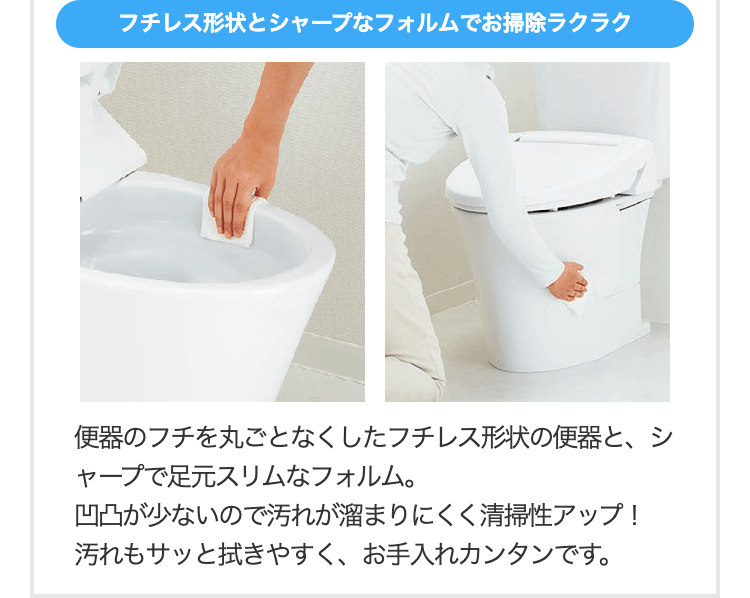 フチレス形状とシャープなフォルムでお掃除ラクラク
便器のフチを丸ごとなくしたフチレス形状の便器と、シャープで足元スリムなフォルム。
凹凸が少ないので汚れが溜まりにくく清掃性アップ！
汚れもサッと拭きやすく、お手入れカンタンです。