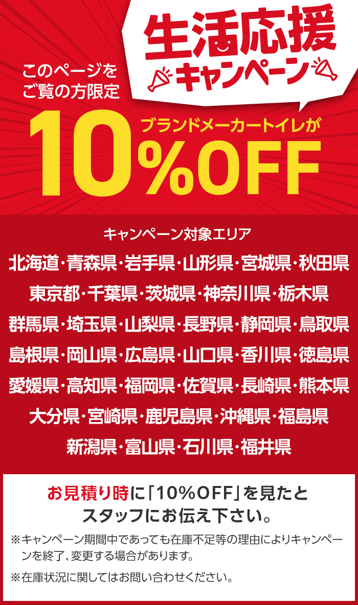 このページを
ご覧の方限定
生活応援
※キャンペーン
ブランドメーカートイレが
10%
%OFF
キャンペーン対象エリア
北海道・青森県・岩手県・山形県・宮城県・秋田県
東京都・千葉県・茨城県・神奈川県・栃木県
群馬県・埼玉県・山梨県・長野県・静岡県・鳥取県
島根県・岡山県・広島県・山口県・香川県・徳島県
愛媛県・高知県・福岡県・佐賀県・長崎県・熊本県
大分県・宮崎県・鹿児島県・沖縄県・福島県
新潟県・富山県・石川県・福井県
お見積り時に 「10%OFF」を見たと
スタッフにお伝え下さい。
※キャンペーン期間中であっても在庫不足等の理由によりキャンペー
ンを終了、変更する場合があります。
※在庫状況に関してはお問い合わせください。