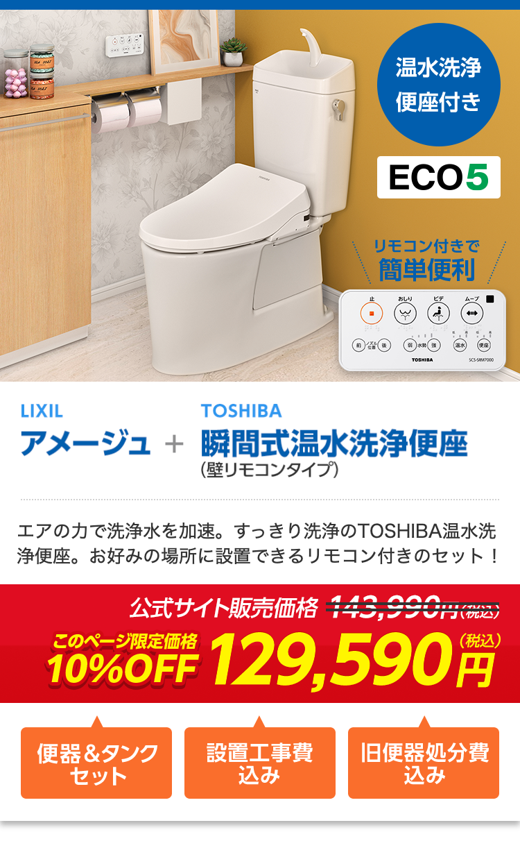 温水洗净
便座付き
ECO5
リモコン付きで
簡単便利
おしり
ビデ
ムーブ
TOSHIBA
SCS-SAMP000
LIXIL
TOSHIBA
アメージュ + 瞬間式温水洗浄便座
(壁リモコンタイプ)
エアの力で洗浄水を加速。 すっきり洗浄のTOSHIBA温水洗
浄便座。お好みの場所に設置できるリモコン付きのセット!
公式サイト販売価格 143,990円(税込)
(税込)
10%OFF 129,590
便器&タンク
設置工事費
旧便器処分費
セット
込み
込み