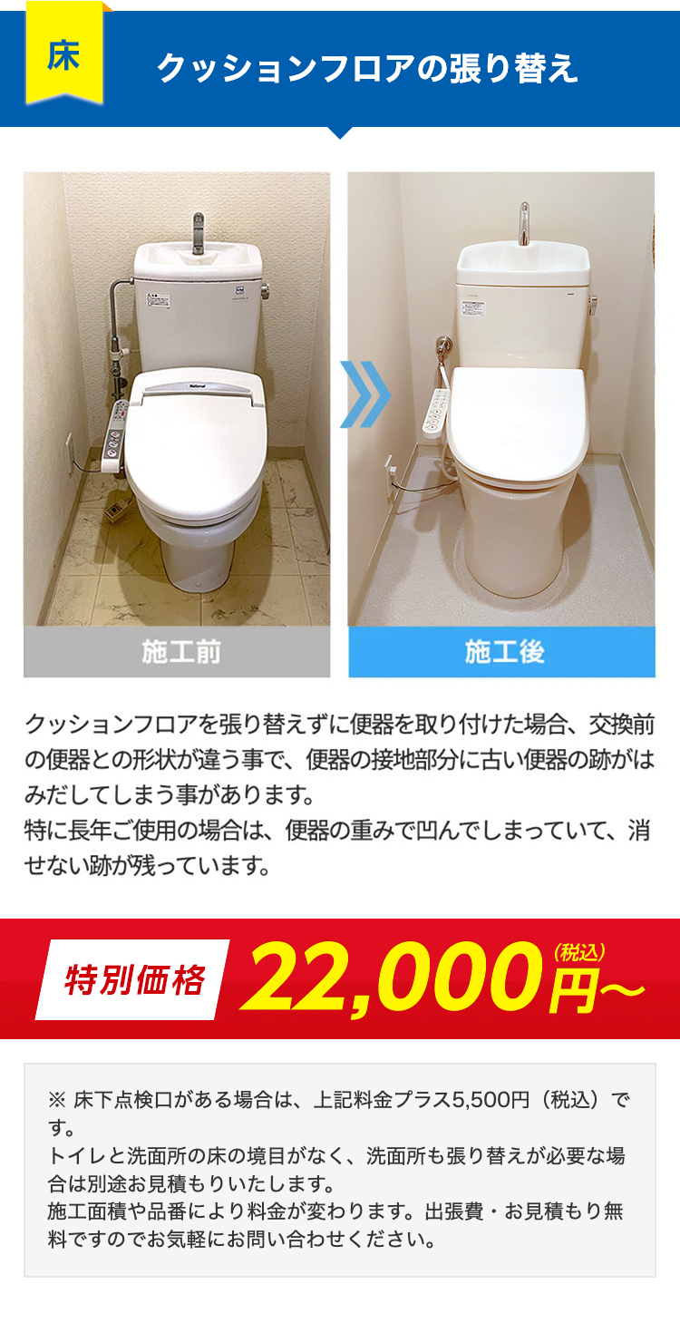 床
クッションフロアの張り替え
施工前
施工後
クッションフロアを張り替えずに便器を取り付けた場合、交換前
の便器との形状が違う事で、 便器の接地部分に古い便器の跡がは
みだしてしまう事があります。
特に長年ご使用の場合は、 便器の重みで凹んでしまっていて、 消
せない跡が残っています。
特別価格 22,000円~
※床下点検口がある場合は、上記料金プラス5,500円 (税込)
す。
トイレと洗面所の床の境目がなく、 洗面所も張り替えが必要な場
合は別途お見積もりいたします。
施工面積や品番により料金が変わります。 出張費・お見積もり無
料ですのでお気軽にお問い合わせください。