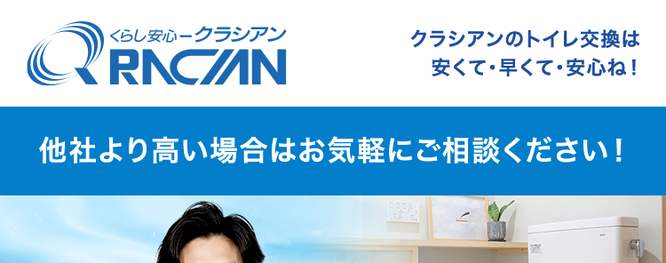 くらし安心クラシアン
RNC/N
クラシアンのトイレ交換は
安くて早くて・安心ね!
他社より高い場合はお気軽にご相談ください!
お見積もり
出張費
最短即日対応
無料
2
いたします! ※1
高い技術力が生み出す、
快適トイレ空間
LIXIL製品を厳選特価でご紹介!
依頼件数
缶 70万件
30分
水道局
指定工事店
で駆けつけ
突破
*3
*4
※1 在庫状況によってはお時間をいただく場合がございますが、事前に納期を
お知らせいたします。
※2 法人のお客様はご成約に至らない場合、 出張費がかかる事がございます。
※3 ご依頼状況等によってはお伺いまでにお時間がかかる場合がございます。
※4 一部地域を除きます。