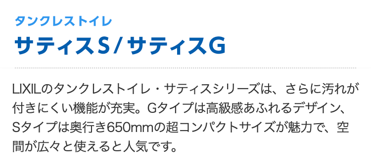 タンクレストイレ サティスS/サティスG
LIXILのタンクレストイレ・サティスシリーズは、さらに汚れが付きにくい機能が充実。Gタイプは高級感あふれるデザイン、Sタイプは奥行き650mmの超コンパクトサイズが魅力で、空間が広々と使えると人気です。