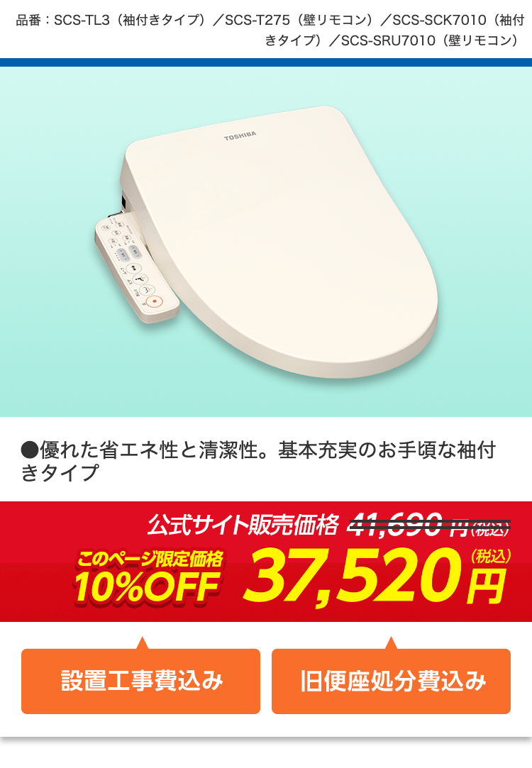 品番: SCS-TL3 (袖付きタイプ) / SCS-T275 (壁リモコン) / SCS-SCK7010(袖付
きタイプ) / SCS-SRU7010 (壁リモコン)
TOSHIBA
●優れた省エネ性と清潔性。 基本充実のお手頃な袖付
きタイプ
公式サイト販売価格 41,690
□(税込
10%OFF 37,520
(税込)
円
設置工事費込み
旧便座処分費込み