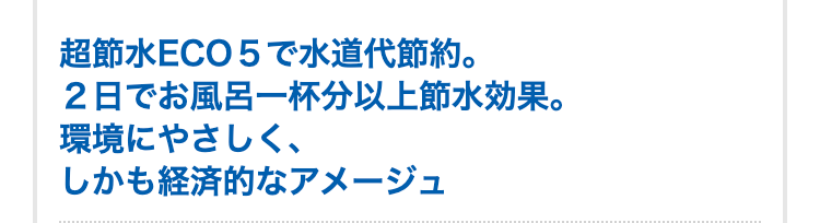 超節水ECO５で水道代節約。
２日でお風呂一杯分以上節水効果。
環境にやさしく、しかも経済的なアメージュ
