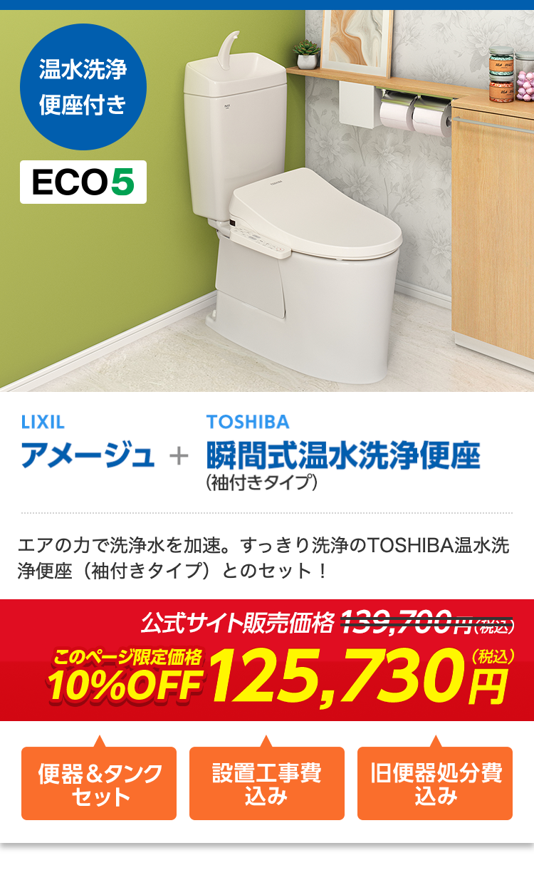 温水洗浄
便座付き
ECO5
LIXIL
TOSHIBA
アメージュ + 瞬間式温水洗浄便座
(袖付きタイプ)
エアの力で洗浄水を加速。 すっきり洗浄のTOSHIBA温水洗
浄便座 (袖付きタイプ) とのセット!
公式サイト販売価格139,700円 (税込)
10%OFF 125,730
(税込)
便器&タンク
設置工事費
旧便器処分費
セット
込み
込み