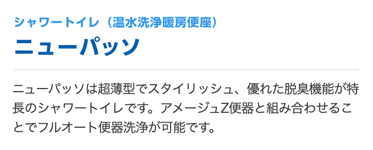シャワートイレ（温水洗浄暖房便座）ニューパッソ
ニューパッソは超薄型でスタイリッシュ、優れた脱臭機能が特長のシャワートイレです。アメージュZ便器と組み合わせることでフルオート便器洗浄が可能です。