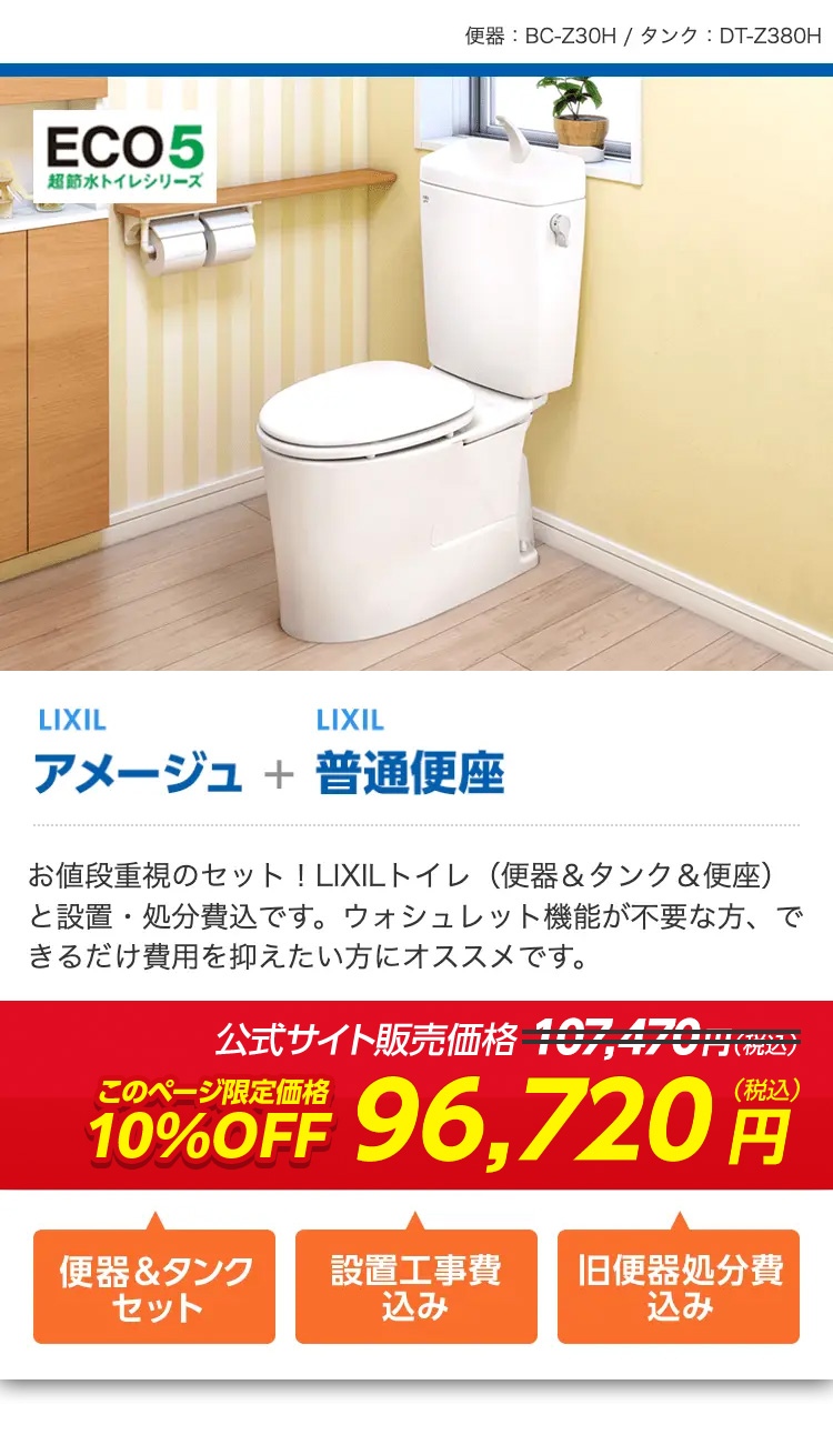 ECO5
超節水トイレシリーズ
便器 : BC-Z30H / タンク: DT-Z380H
LIXIL
LIXIL
アメージュ + 普通便座
お値段重視のセット! LIXILトイレ (便器 & タンク & 便座)
と設置・処分費込です。 ウォシュレット機能が不要な方、で
きるだけ費用を抑えたい方にオススメです。
公式サイト販売価格107,470円(税込)
このページ限定価格
10%OFF 96,720円
便器&タンク
設置工事費
旧便器処分費
セット
込み
込み