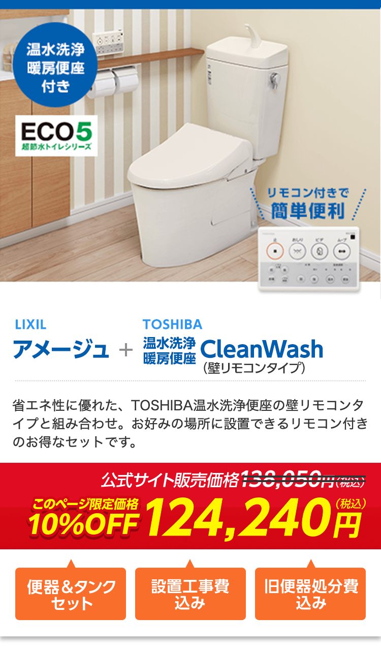 温水洗浄
暖房便座
付き
ECO5
超節水トイレシリーズ
656
リモコン付きで
簡単便利
LIXIL
アメージュ +
暖房便座
TOSHIBA
温水洗浄 CleanWash
(壁リモコンタイプ)
省エネ性に優れた、 TOSHIBA温水洗浄便座の壁リモコンタ
イプと組み合わせ。 お好みの場所に設置できるリモコン付き
のお得なセットです。
公式サイト販売価格138,050円
10%OFF 124,240円
便器 & タンク
セット
設置工事費
旧便器処分費
込み
込み